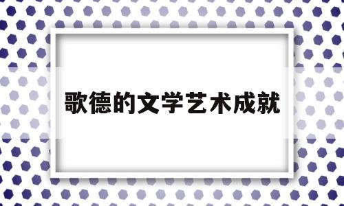 歌德的文学艺术成就(歌德的文学艺术成就包括)