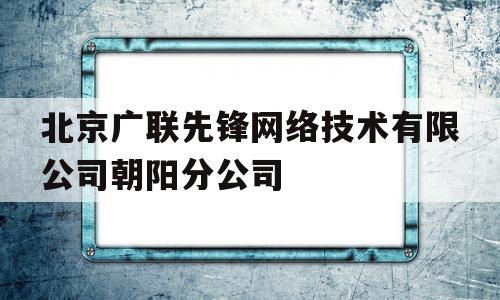 北京广联先锋网络技术有限公司朝阳分公司(北京广联先锋网络技术有限公司朝阳分公司怎么样)