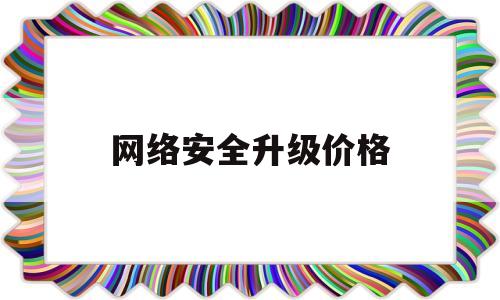 网络安全升级价格(网络安全升级价格多少)