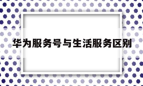 华为服务号与生活服务区别(华为服务号与生活服务区别在哪)