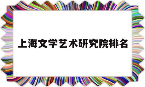 上海文学艺术研究院排名(上海文学艺术研究院排名第几)