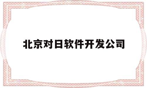 北京对日软件开发公司(北京对日软件开发公司地址)