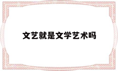 文艺就是文学艺术吗(文艺和文学艺术的区别)