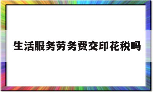 生活服务劳务费交印花税吗(生活服务劳务费交印花税吗怎么交)