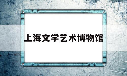 上海文学艺术博物馆(上海文学艺术博物馆地址)