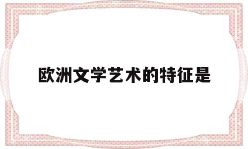 欧洲文学艺术的特征是(欧洲文学艺术的特征是哪些)