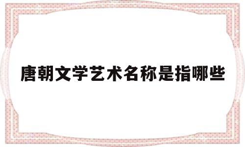 唐朝文学艺术名称是指哪些(唐朝文学艺术发达的表现有哪些)