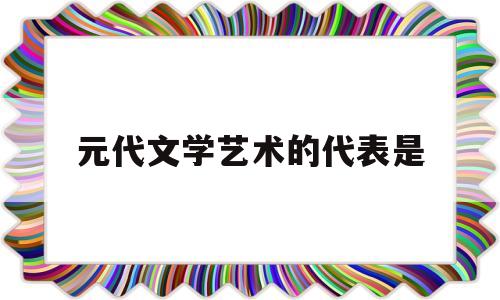 元代文学艺术的代表是(元代的代表文学艺术形式)