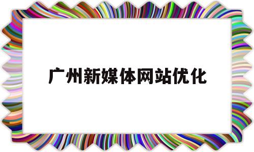 广州新媒体网站优化(广州新媒体公司排行榜)