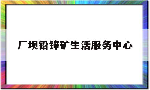 厂坝铅锌矿生活服务中心(厂坝铅锌矿生活服务中心电话)