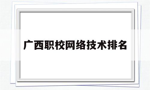 广西职校网络技术排名(广西职业技术学院计算机网络技术)