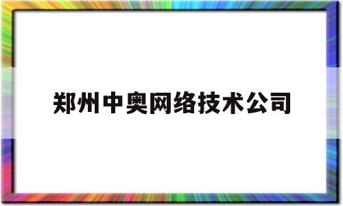 郑州中奥网络技术公司(郑州中奥网络技术有限公司)