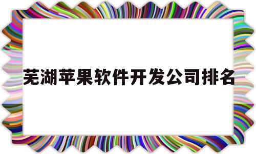 芜湖苹果软件开发公司排名(芜湖苹果软件开发公司排名多少)