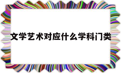 文学艺术对应什么学科门类(文学艺术对应什么学科门类专业)