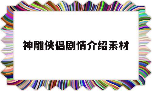 神雕侠侣剧情介绍素材(神雕侠侣剧情介绍素材高清)