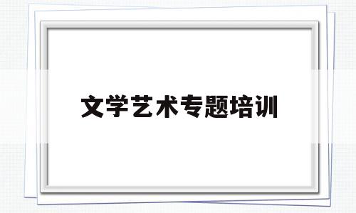 文学艺术专题培训(文学艺术专题培训总结)