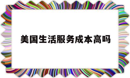 美国生活服务成本高吗(美国生活服务成本高吗现在)