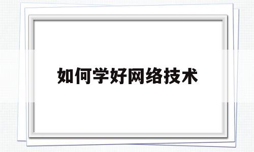 如何学好网络技术(如何学好网络技术基础心得体会总结)