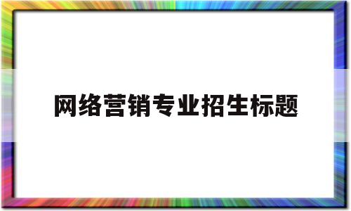 网络营销专业招生标题(关于网络营销的招聘信息)