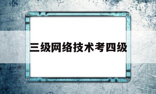 三级网络技术考四级(计算机三级网络技术需要过二级吗)