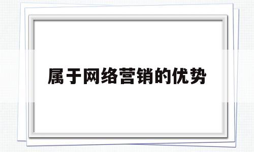 属于网络营销的优势(属于网络营销的优势的是)