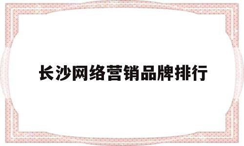 长沙网络营销品牌排行(帮我搜一下长沙做网络销售)