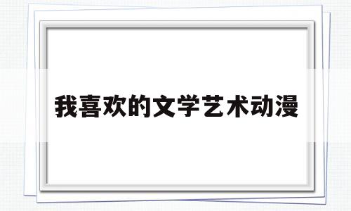 我喜欢的文学艺术动漫(我喜欢的文学艺术600字作文)