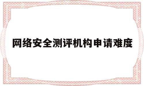 网络安全测评机构申请难度(网络安全测评机构申请难度大吗)