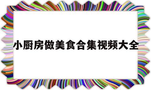 小厨房做美食合集视频大全的简单介绍