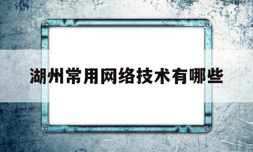 湖州常用网络技术有哪些(湖州常用网络技术有哪些公司招聘)