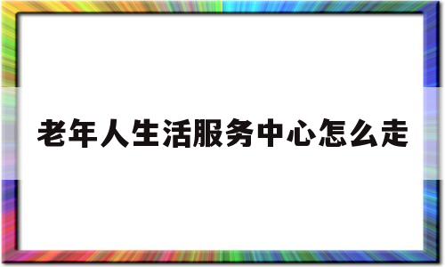 老年人生活服务中心怎么走(老年人生活服务中心怎么走地铁)