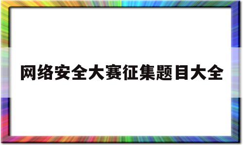 网络安全大赛征集题目大全(网络安全大赛征集题目大全最新)