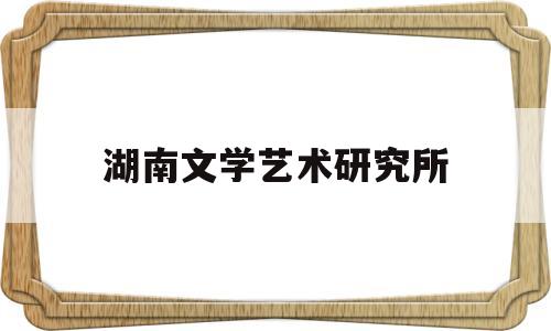 湖南文学艺术研究所(湖南文学艺术研究所怎么样)