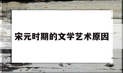 宋元时期的文学艺术原因(宋元时期文学艺术灿烂辉煌的主要原因)