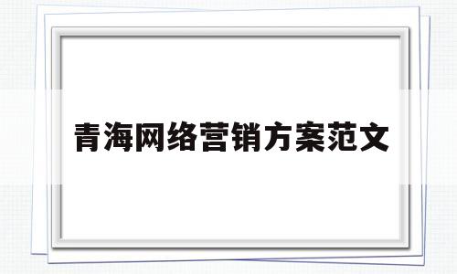 青海网络营销方案范文(青海互联网广告营销模式)