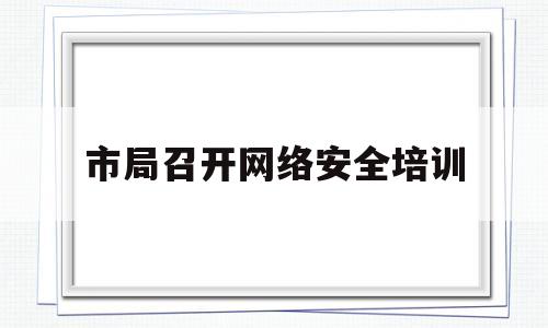 市局召开网络安全培训(市局召开网络安全培训班)