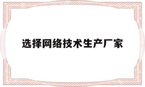 选择网络技术生产厂家(选择网络技术生产厂家的理由)