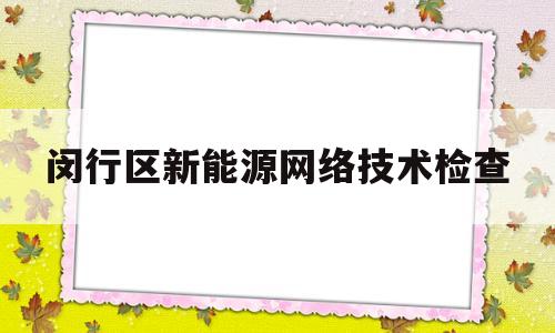 闵行区新能源网络技术检查(闵行区新能源网络技术检查站电话)