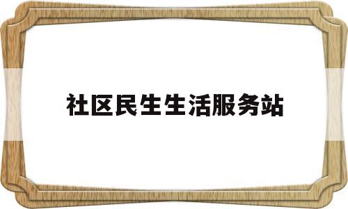 社区民生生活服务站(社区民生生活服务站是干嘛的)