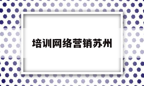 培训网络营销苏州(江苏培训网络营销推广)