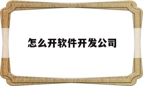 怎么开软件开发公司(怎么开软件开发公司的发票)