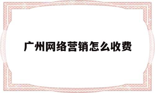 广州网络营销怎么收费(广州网络营销工资一般多少)