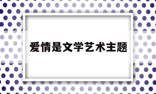 爱情是文学艺术主题(爱情是文学艺术主题吗)