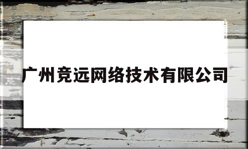 广州竞远网络技术有限公司(广州竞远网络技术有限公司怎么样)