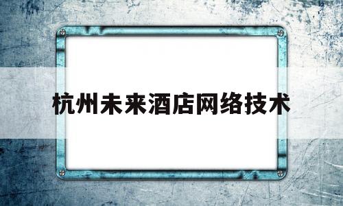 杭州未来酒店网络技术(杭州未来酒店网络技术研究院)