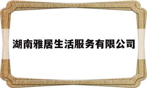 湖南雅居生活服务有限公司(湖南雅居装饰工程有限公司怎么样)