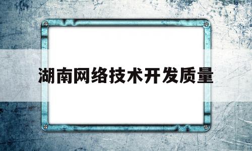 湖南网络技术开发质量(湖南省网络工程职业学院地址)