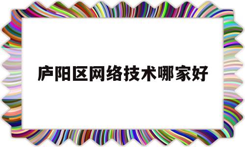 庐阳区网络技术哪家好(合肥庐阳区有哪些大专学校)