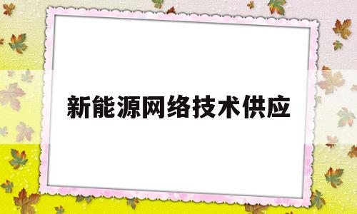 新能源网络技术供应(新能源网络技术供应商有哪些)