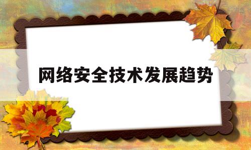 网络安全技术发展趋势(网络安全技术发展趋势是什么)